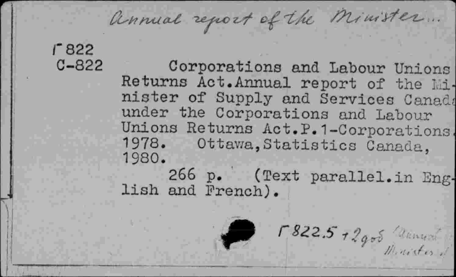 ﻿

i^r ¥?■,..
f822
C-822
Corporations and Labour Unions Returns Act.Annual report of the Ivli-nister of Supply and. Services Canad under the Corporations and Labour Unions Returns Act.?.1-Corporations 1978. Ottawa,Statistics Canada, 1980.
266 p. (Text parallel.in Eng. lish and French).
7